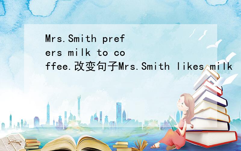 Mrs.Smith prefers milk to coffee.改变句子Mrs.Smith likes milk ( )( )coffee.