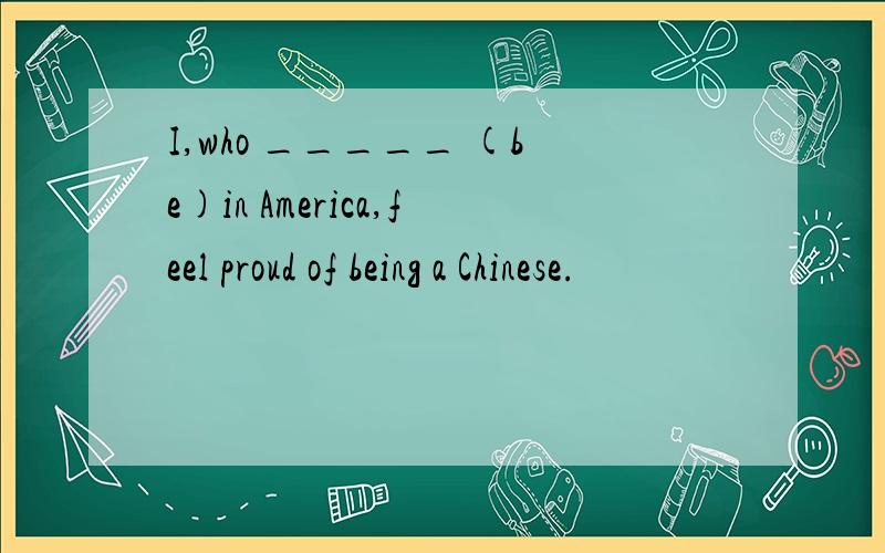 I,who _____ (be)in America,feel proud of being a Chinese.