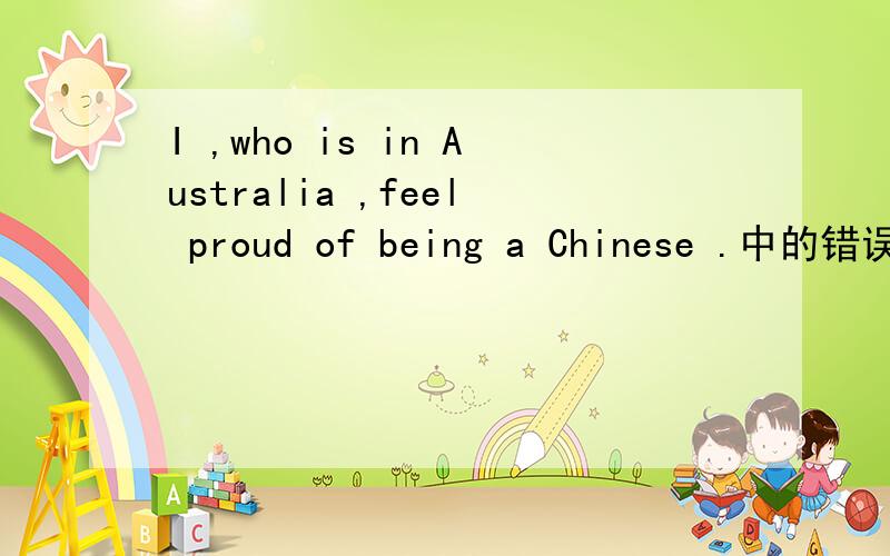 I ,who is in Australia ,feel proud of being a Chinese .中的错误在哪