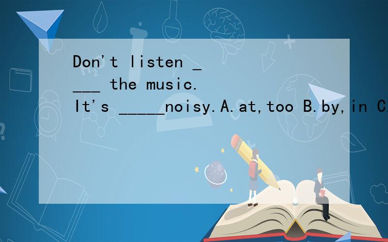 Don't listen ____ the music.It's _____noisy.A.at,too B.by,in C.to a D.to tooDon't listen ____ the music.It's _____noisy.A.at,too B.by,in C.to a D.to too