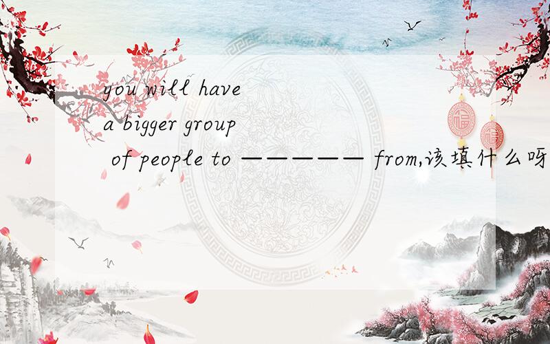 you will have a bigger group of people to ————— from,该填什么呀?