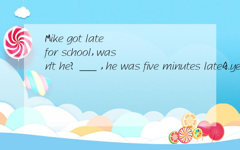 Mike got late for school,wasn't he? ___ ,he was five minutes lateA.yes, he did  B.no,he didn't    C.yes, he was D.no, he wasn't