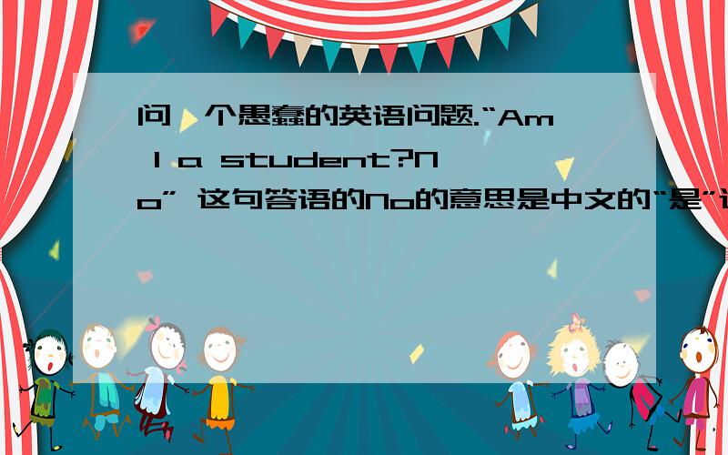问一个愚蠢的英语问题.“Am I a student?No” 这句答语的No的意思是中文的“是”还是“不是”