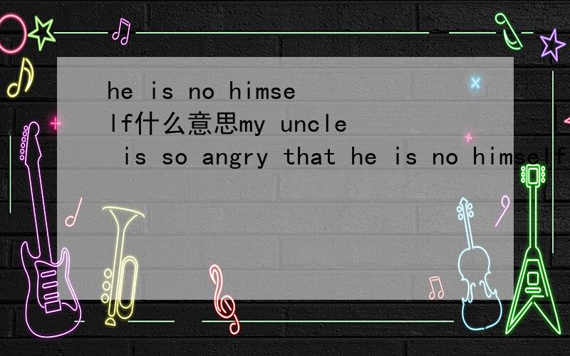 he is no himself什么意思my uncle is so angry that he is no himself when he sees me is beating his dog