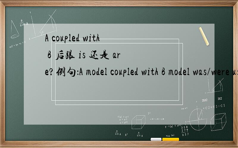 A coupled with B 后跟 is 还是 are?例句：A model coupled with B model was/were used for this simulation.用was还是were?同样的问题出现在combined with又该如何?