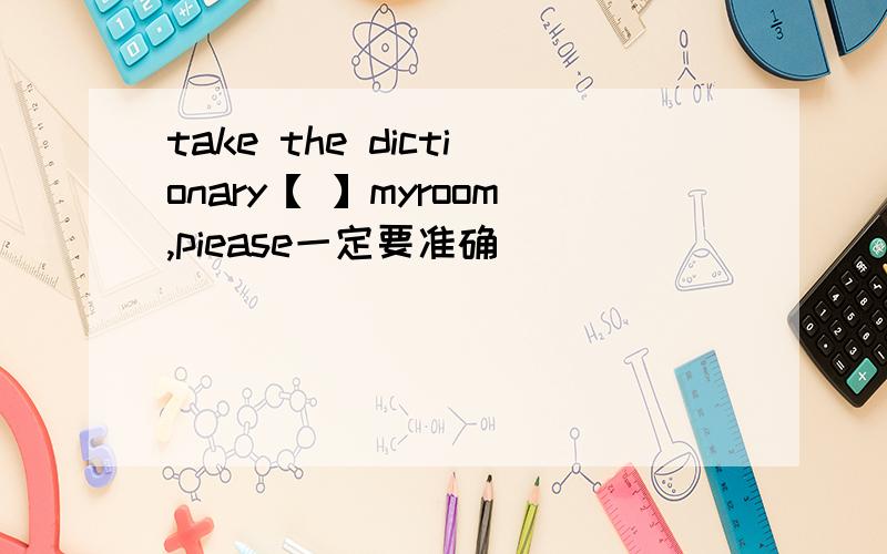 take the dictionary【 】myroom,piease一定要准确