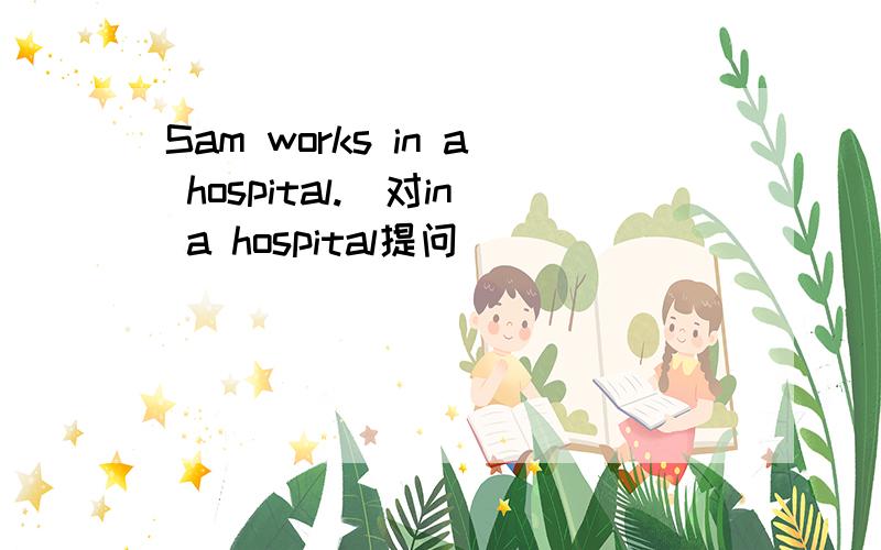 Sam works in a hospital.(对in a hospital提问）________ ________Sam ________?