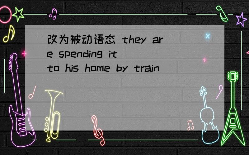 改为被动语态 they are spending it to his home by train