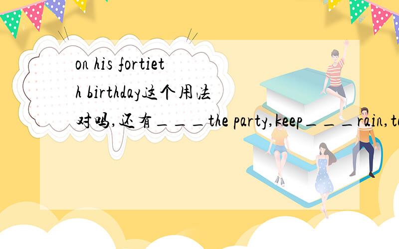 on his fortieth birthday这个用法对吗,还有___the party,keep___rain,tell Tom___ Tim,__the roadon ___today's newspaper,do well ___chemistry___the farm ___his other handThe old man gets up at six as _____(usual)Would you like to know something ab