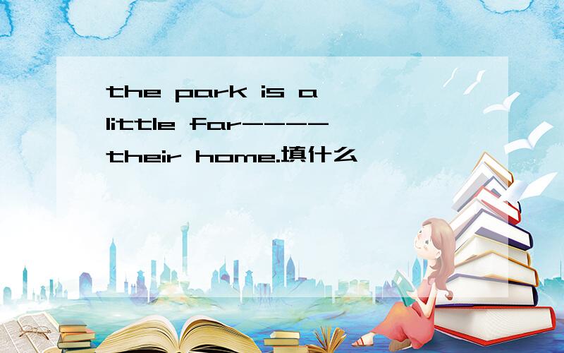 the park is a little far----their home.填什么