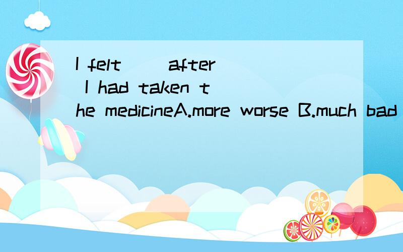 I felt（ ）after I had taken the medicineA.more worse B.much bad C.much more badly D.even worse 选那个?把里面包含的语法讲明白.