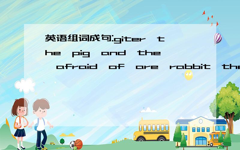 英语组词成句:giter,the,pig,and,the,afraid,of,are,rabbit,the,)