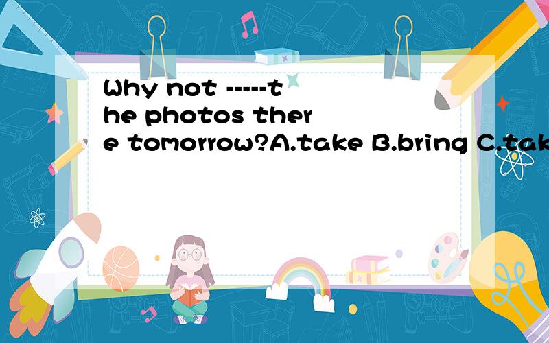 Why not -----the photos there tomorrow?A.take B.bring C.taking D.to bring