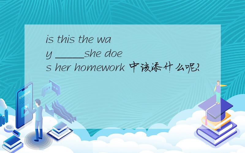 is this the way _____she does her homework 中该添什么呢?