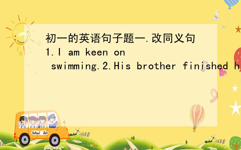 初一的英语句子题一.改同义句1.I am keen on swimming.2.His brother finished high school at the age of 17.3.We are satisfied with his answer.4.The teacher told us what we shouldn't do in class.