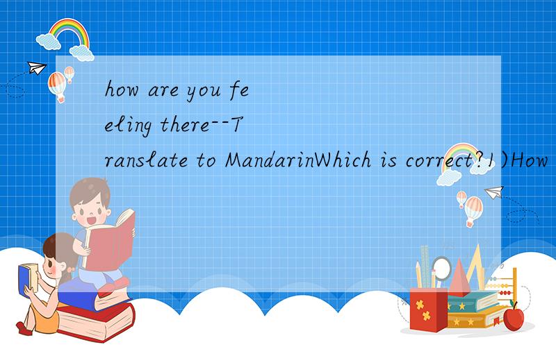 how are you feeling there--Translate to MandarinWhich is correct?1)How are you feeling there2)What is your feeling there.Translate to Mandarin.1)你在哪里的感觉怎样?Adding one extra question3)How are your feeling here=1)你在哪里的感觉