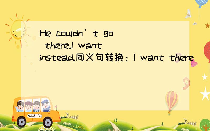 He couldn’t go there.I want instead.同义句转换：I want there ____ ____ ____ .