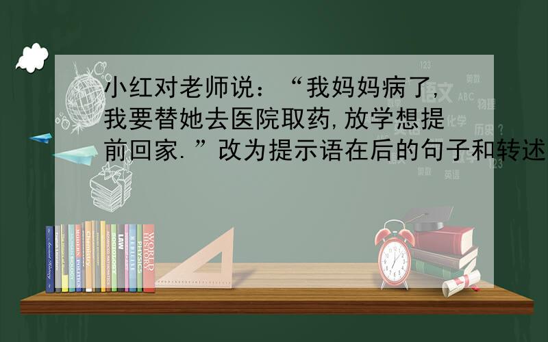小红对老师说：“我妈妈病了,我要替她去医院取药,放学想提前回家.”改为提示语在后的句子和转述句
