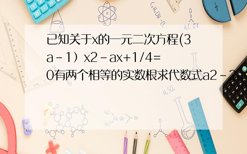 已知关于x的一元二次方程(3a-1）x2-ax+1/4=0有两个相等的实数根求代数式a2-2a+1+1/a的值