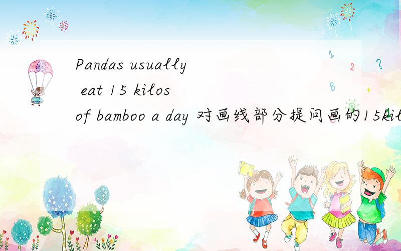 Pandas usually eat 15 kilos of bamboo a day 对画线部分提问画的15kilos -_______ _____________bamboo _____pandas usually eat