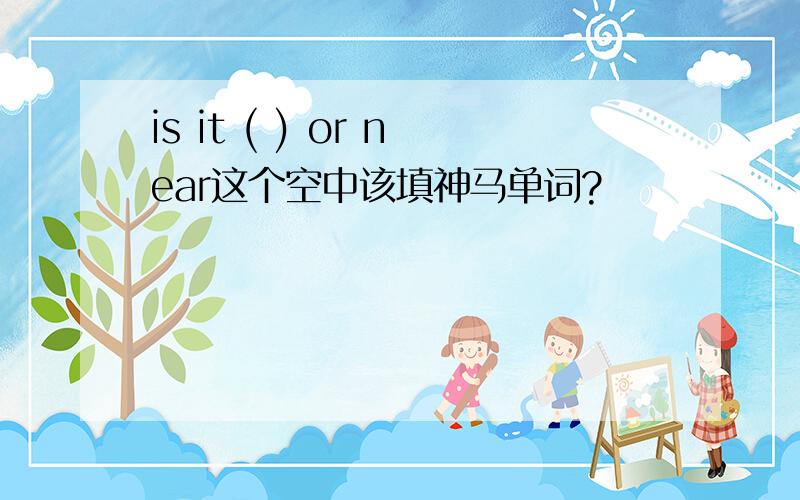 is it ( ) or near这个空中该填神马单词?