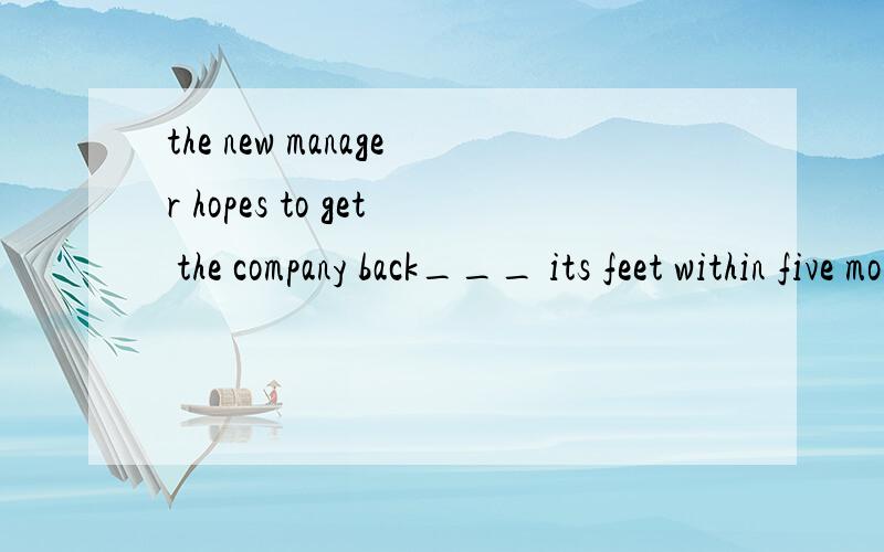 the new manager hopes to get the company back___ its feet within five monthson /to /of /off