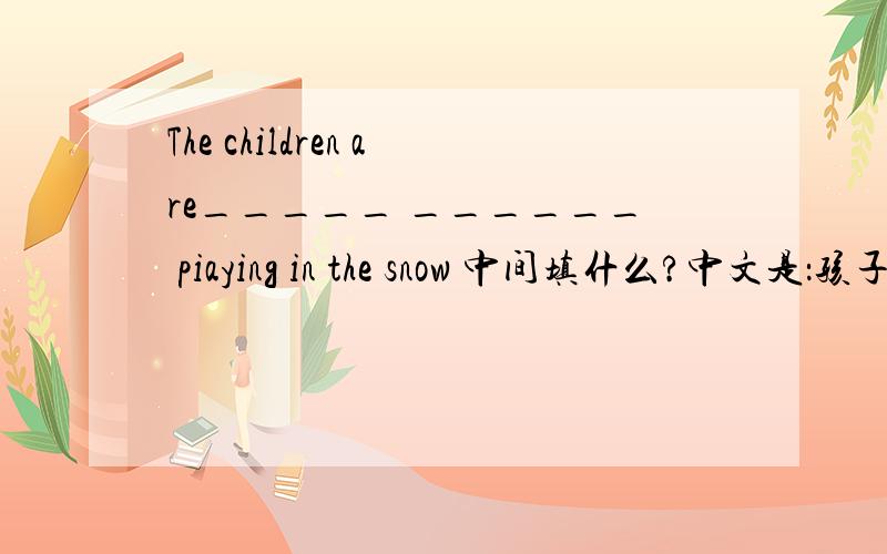The children are_____ ______ piaying in the snow 中间填什么?中文是：孩子们在雪地里玩的很开心