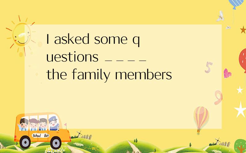 I asked some questions ____ the family members