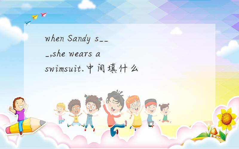 when Sandy s___,she wears a swimsuit.中间填什么