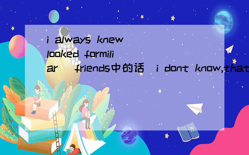 i always knew looked formiliar (friends中的话)i dont know,that's why im asking