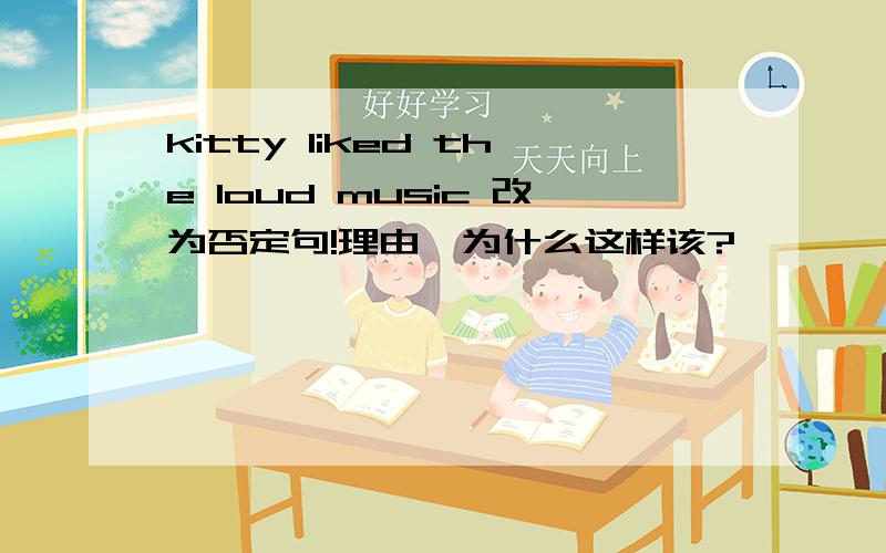 kitty liked the loud music 改为否定句!理由,为什么这样该?