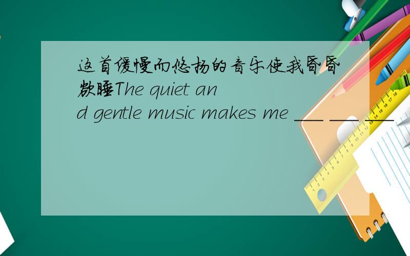 这首缓慢而悠扬的音乐使我昏昏欲睡The quiet and gentle music makes me ___ ___ ___