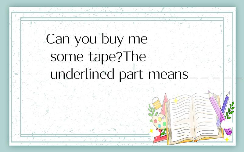 Can you buy me some tape?The underlined part means___________.A.buy some tape to meB.buy some tape for meC.buy some tape with me