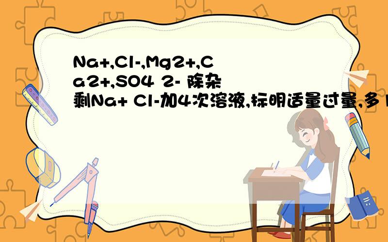 Na+,Cl-,Mg2+,Ca2+,SO4 2- 除杂 剩Na+ Cl-加4次溶液,标明适量过量,多1个方案加十分