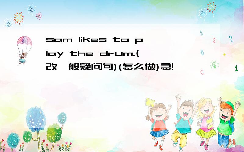 sam likes to play the drum.(改一般疑问句)(怎么做)急!