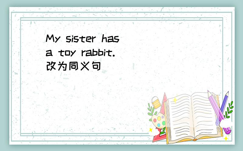My sister has a toy rabbit.(改为同义句)