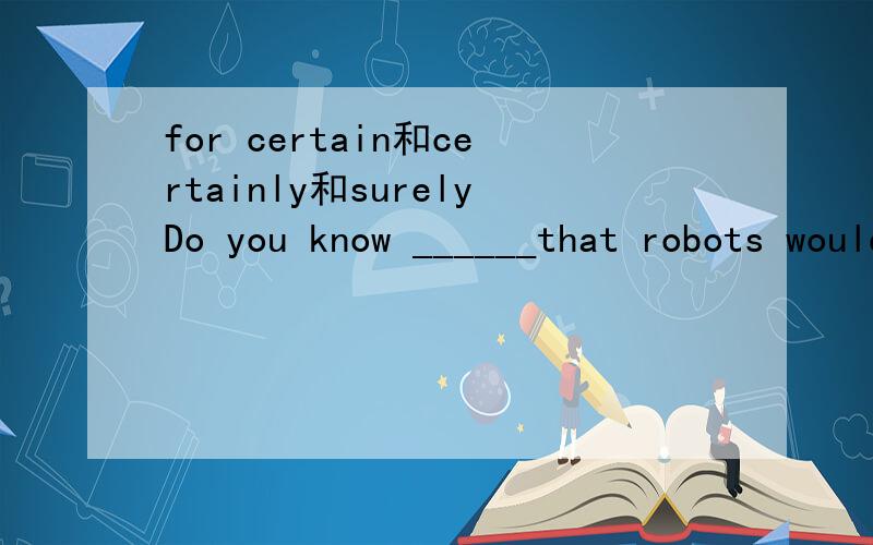 for certain和certainly和surelyDo you know ______that robots would like to serve human beings?A.for certain B certainly C surely