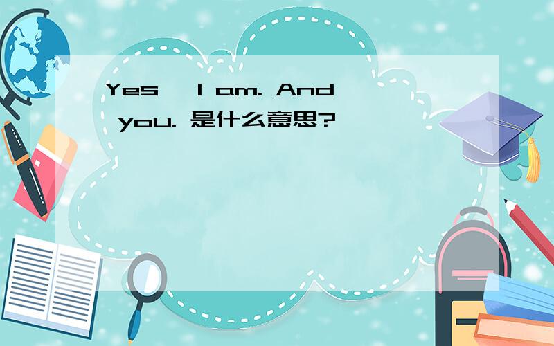 Yes, I am. And you. 是什么意思?