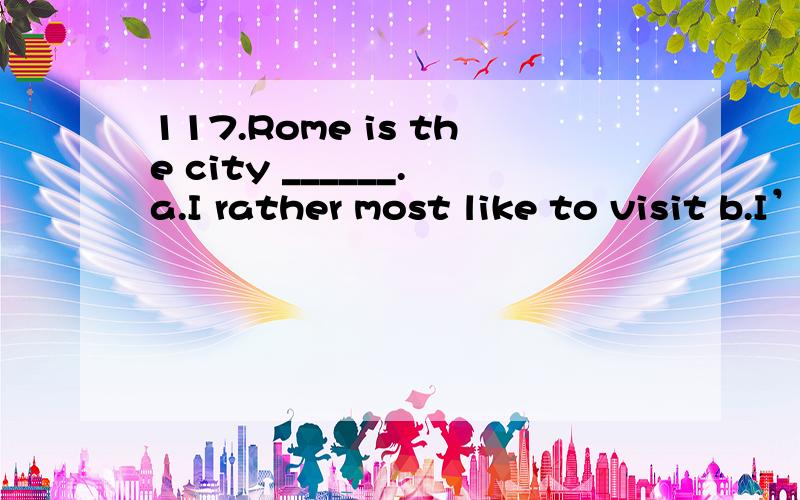 117.Rome is the city ______.a.I rather most like to visit b.I’d most like to visitc.I’m rather to visit most d.I’d prefer most to visit