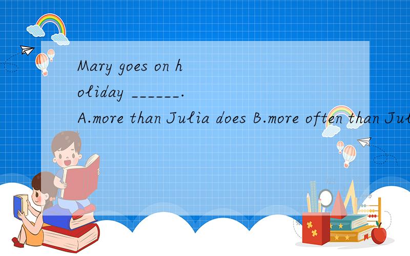 Mary goes on holiday ______.A.more than Julia does B.more often than JuliaC.less often than Julia is D.much often than Julia
