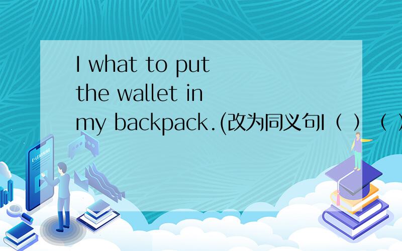 I what to put the wallet in my backpack.(改为同义句I（ ）（ ）（ ）put the wallet in my backpack.
