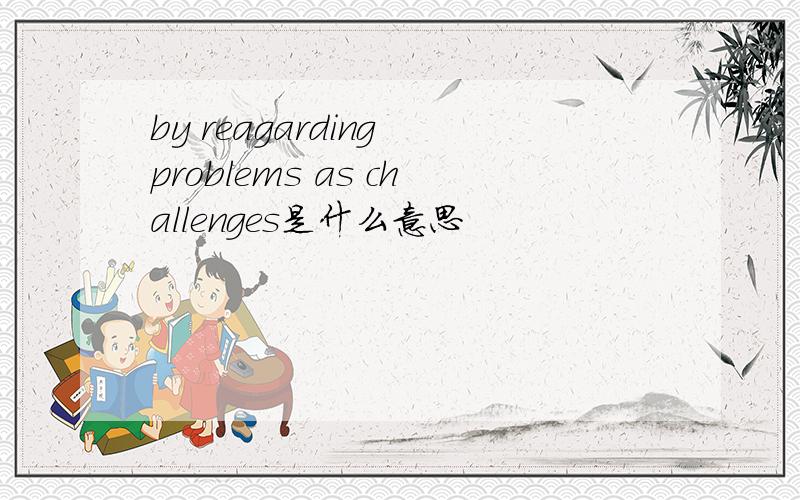 by reagarding problems as challenges是什么意思