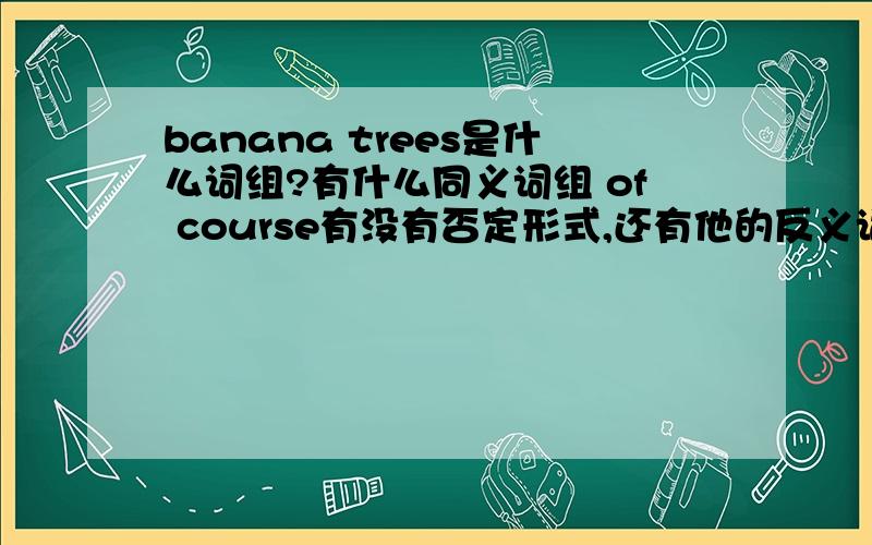 banana trees是什么词组?有什么同义词组 of course有没有否定形式,还有他的反义词组