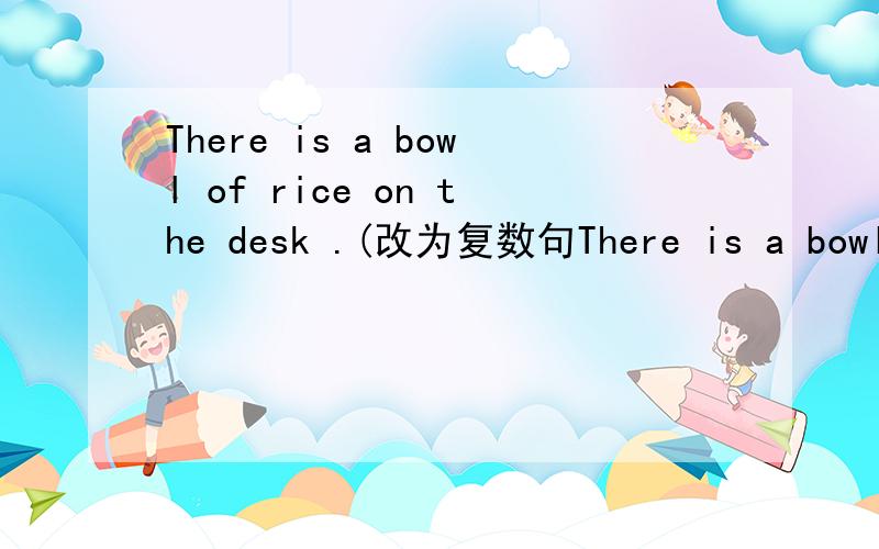 There is a bowl of rice on the desk .(改为复数句There is a bowl of rice on the desk .(改为复数句)