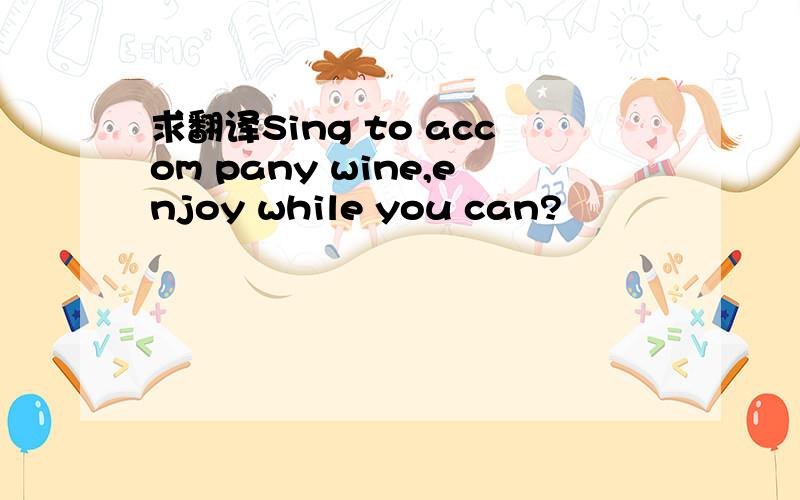 求翻译Sing to accom pany wine,enjoy while you can?