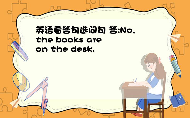 英语看答句选问句 答:No,the books are on the desk.
