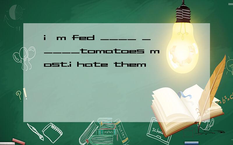i'm fed ____ _____tomatoes most.i hate them