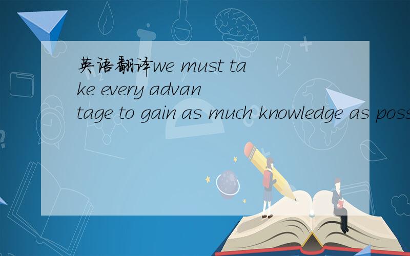 英语翻译we must take every advantage to gain as much knowledge as possible