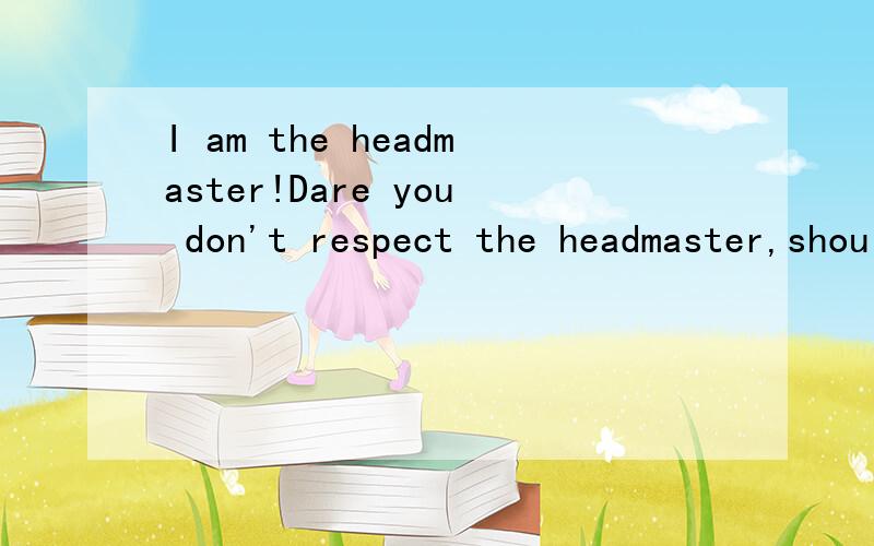 I am the headmaster!Dare you don't respect the headmaster,should do!