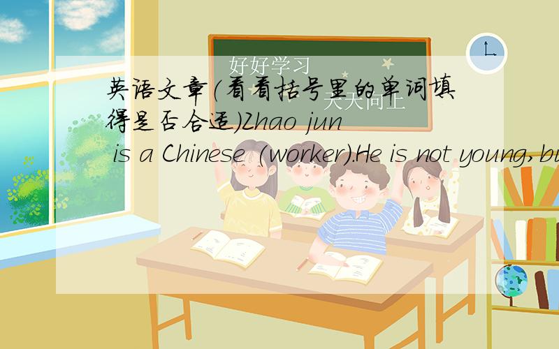英语文章（看看括号里的单词填得是否合适）Zhao jun is a Chinese (worker）.He is not young,but he is not (old),He is thirty-two.He has a daughter.(Her) name is Zhao Qi.She is (six).Mr Zhao teaches English.(In) his class,there are fo